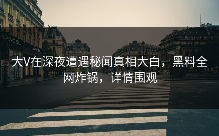 大V在深夜遭遇秘闻真相大白，黑料全网炸锅，详情围观