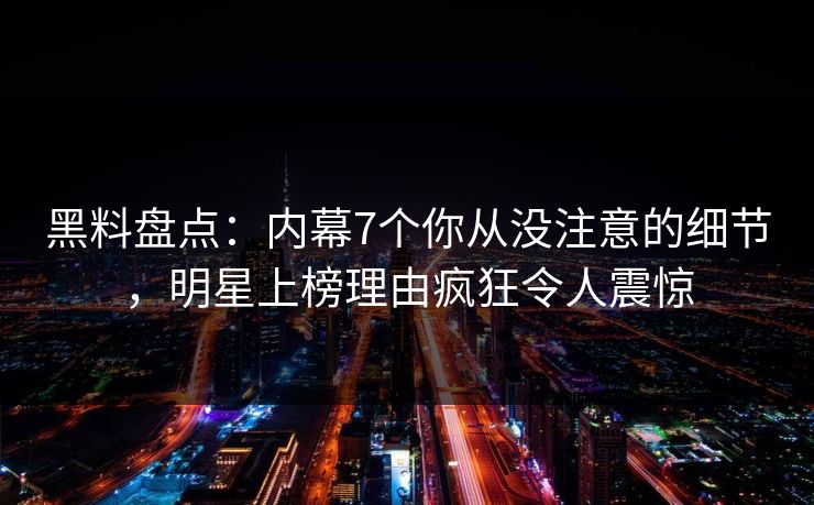 黑料盘点：内幕7个你从没注意的细节，明星上榜理由疯狂令人震惊