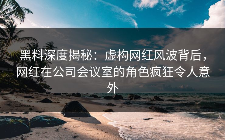 黑料深度揭秘：虚构网红风波背后，网红在公司会议室的角色疯狂令人意外