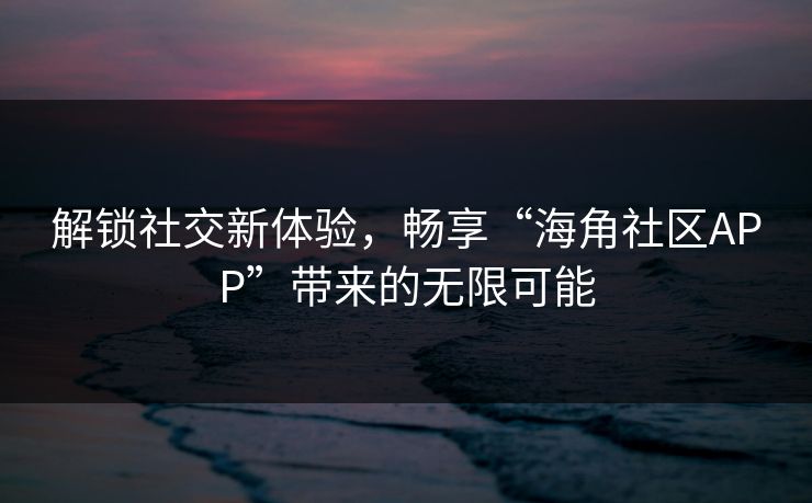 解锁社交新体验，畅享“海角社区APP”带来的无限可能
