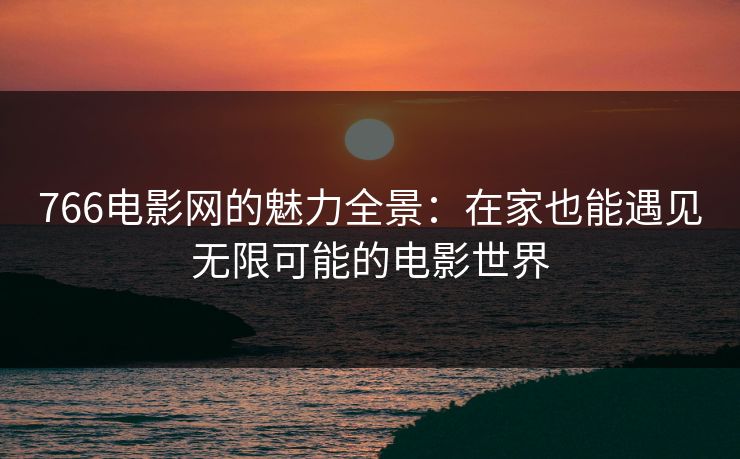 766电影网的魅力全景：在家也能遇见无限可能的电影世界