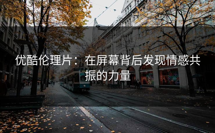 优酷伦理片：在屏幕背后发现情感共振的力量