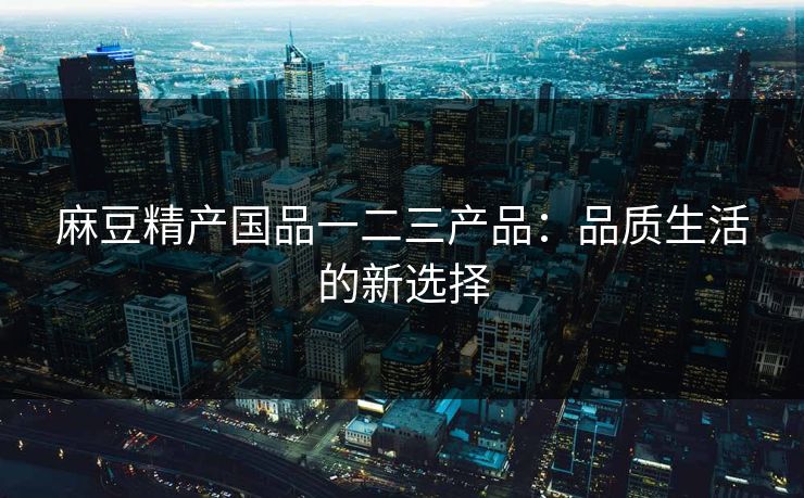 麻豆精产国品一二三产品：品质生活的新选择