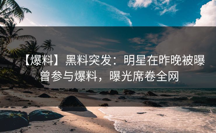 【爆料】黑料突发：明星在昨晚被曝曾参与爆料，曝光席卷全网