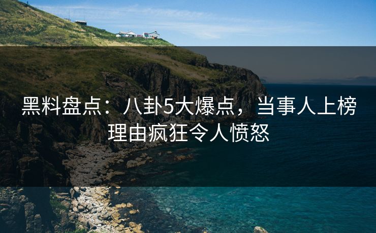 黑料盘点：八卦5大爆点，当事人上榜理由疯狂令人愤怒