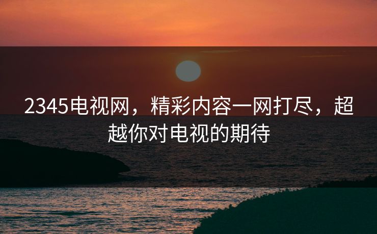 2345电视网，精彩内容一网打尽，超越你对电视的期待
