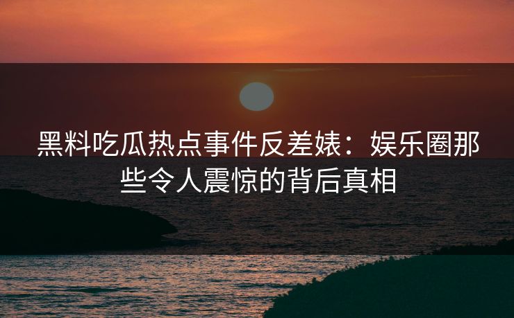 黑料吃瓜热点事件反差婊：娱乐圈那些令人震惊的背后真相