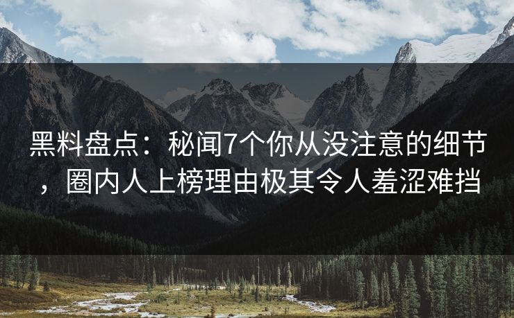黑料盘点：秘闻7个你从没注意的细节，圈内人上榜理由极其令人羞涩难挡