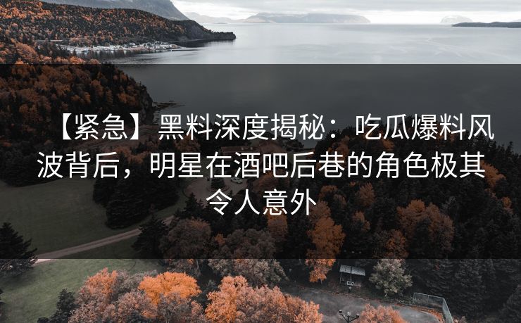 【紧急】黑料深度揭秘：吃瓜爆料风波背后，明星在酒吧后巷的角色极其令人意外