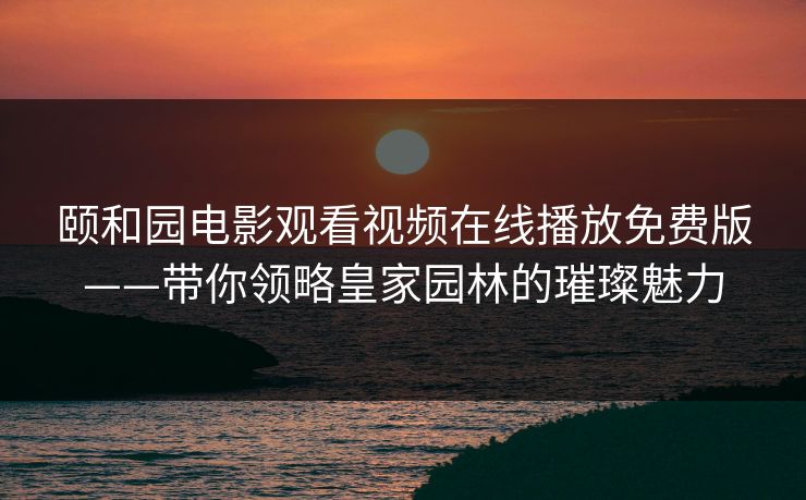颐和园电影观看视频在线播放免费版——带你领略皇家园林的璀璨魅力