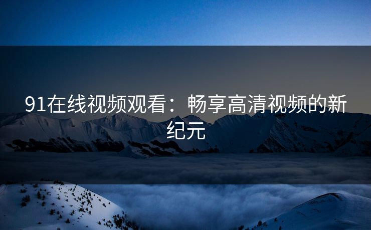 91在线视频观看：畅享高清视频的新纪元