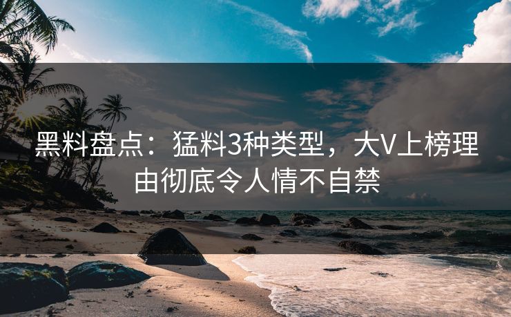黑料盘点：猛料3种类型，大V上榜理由彻底令人情不自禁