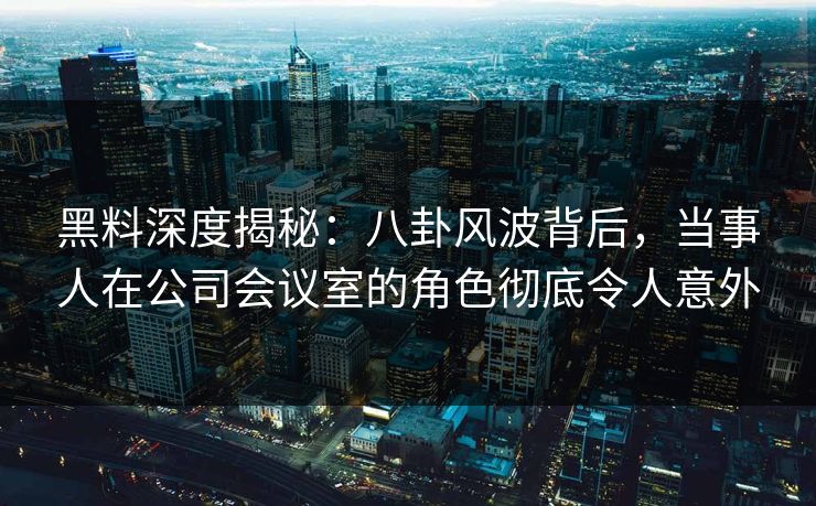 黑料深度揭秘：八卦风波背后，当事人在公司会议室的角色彻底令人意外