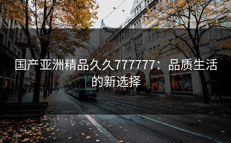 国产亚洲精品久久777777：品质生活的新选择