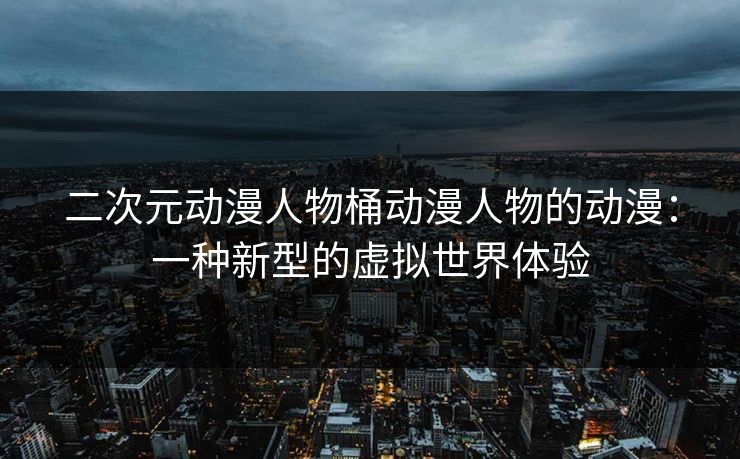 二次元动漫人物桶动漫人物的动漫：一种新型的虚拟世界体验