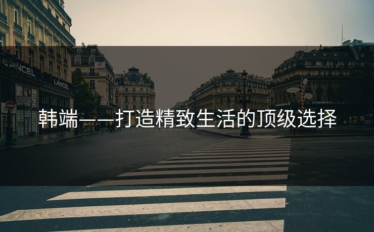韩端——打造精致生活的顶级选择
