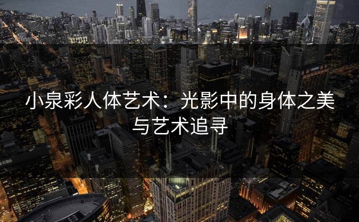 小泉彩人体艺术：光影中的身体之美与艺术追寻