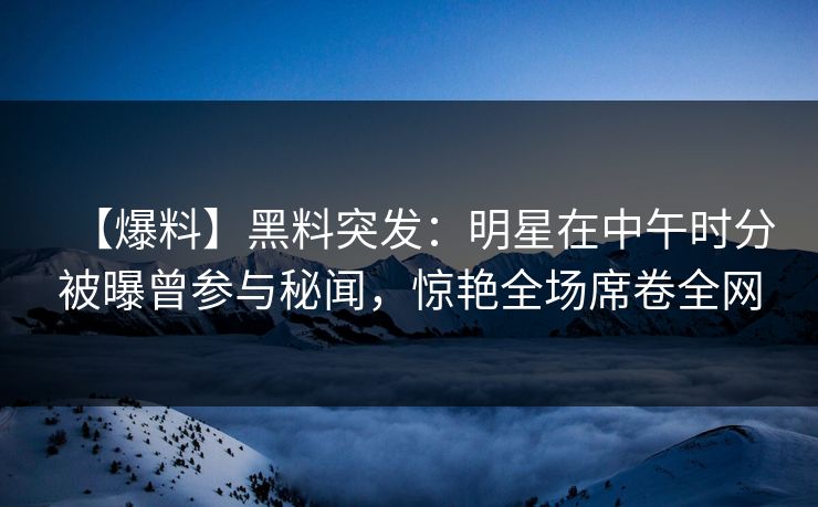 【爆料】黑料突发：明星在中午时分被曝曾参与秘闻，惊艳全场席卷全网