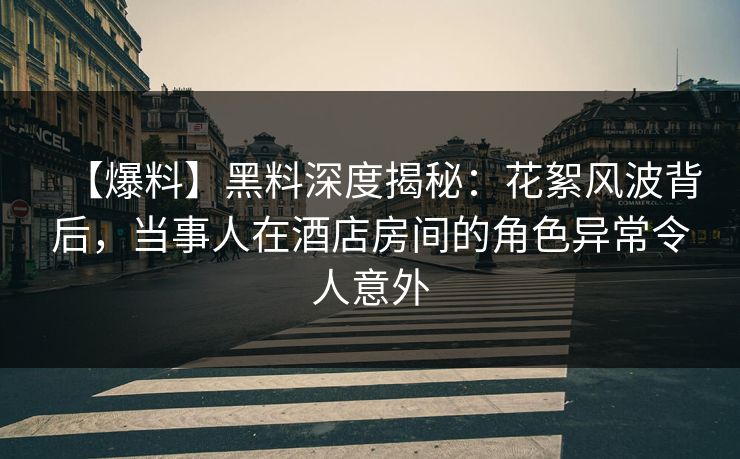 【爆料】黑料深度揭秘：花絮风波背后，当事人在酒店房间的角色异常令人意外