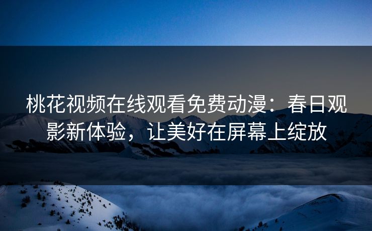 桃花视频在线观看免费动漫：春日观影新体验，让美好在屏幕上绽放