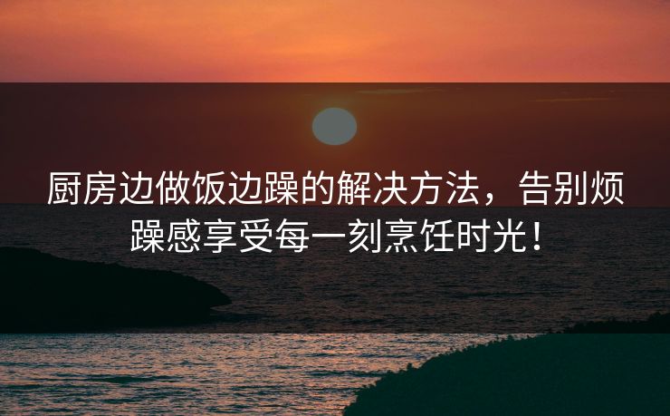 厨房边做饭边躁的解决方法，告别烦躁感享受每一刻烹饪时光！