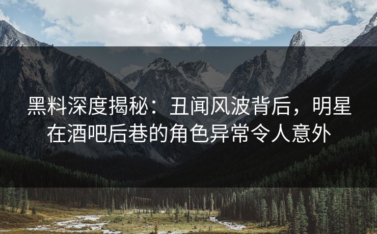 黑料深度揭秘：丑闻风波背后，明星在酒吧后巷的角色异常令人意外