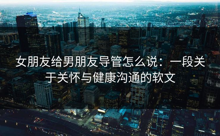 女朋友给男朋友导管怎么说：一段关于关怀与健康沟通的软文