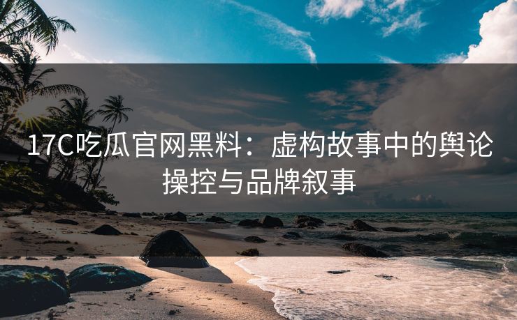 17C吃瓜官网黑料：虚构故事中的舆论操控与品牌叙事