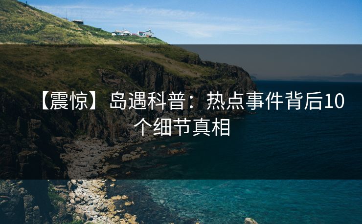 【震惊】岛遇科普：热点事件背后10个细节真相