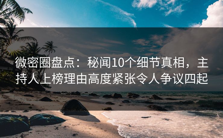 微密圈盘点：秘闻10个细节真相，主持人上榜理由高度紧张令人争议四起