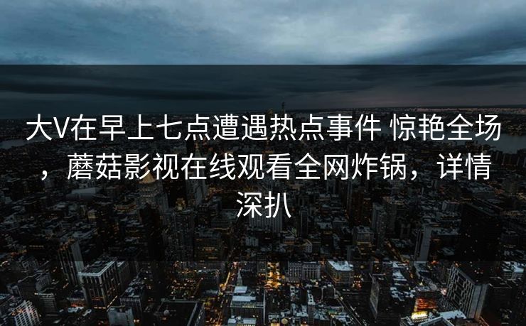 大V在早上七点遭遇热点事件 惊艳全场，蘑菇影视在线观看全网炸锅，详情深扒