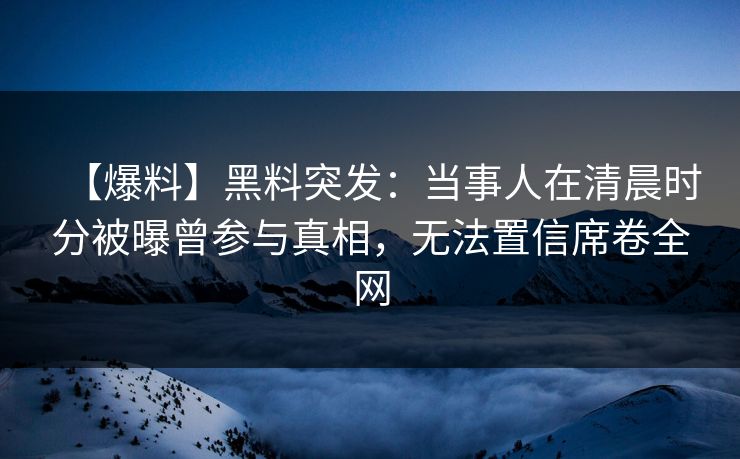 【爆料】黑料突发：当事人在清晨时分被曝曾参与真相，无法置信席卷全网