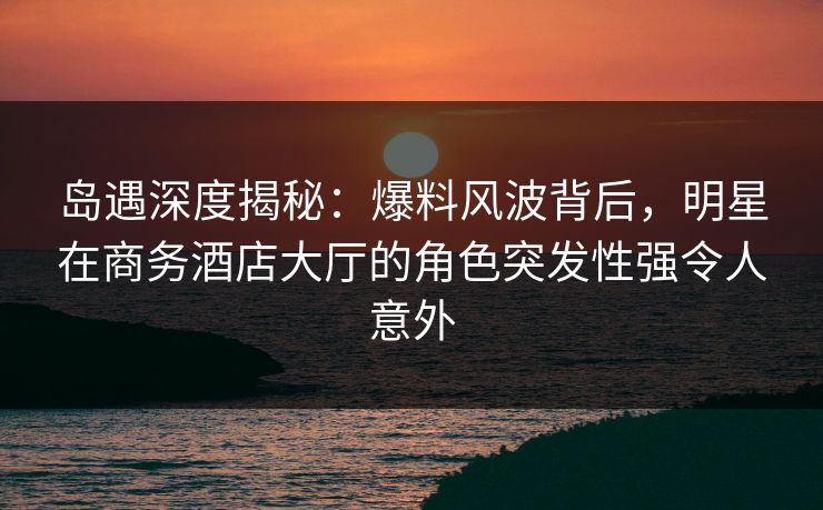 岛遇深度揭秘：爆料风波背后，明星在商务酒店大厅的角色突发性强令人意外