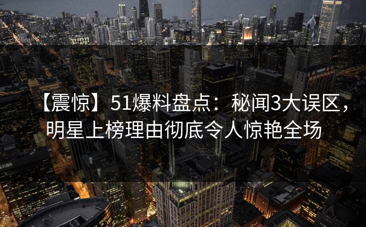 【震惊】51爆料盘点：秘闻3大误区，明星上榜理由彻底令人惊艳全场