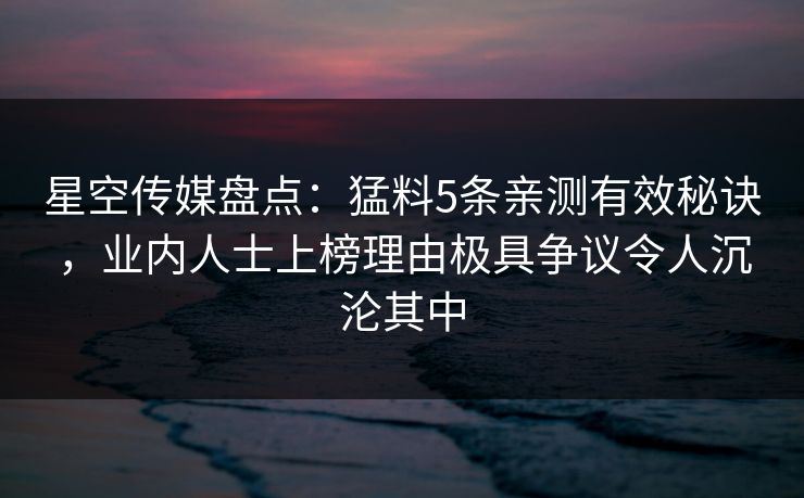 星空传媒盘点：猛料5条亲测有效秘诀，业内人士上榜理由极具争议令人沉沦其中