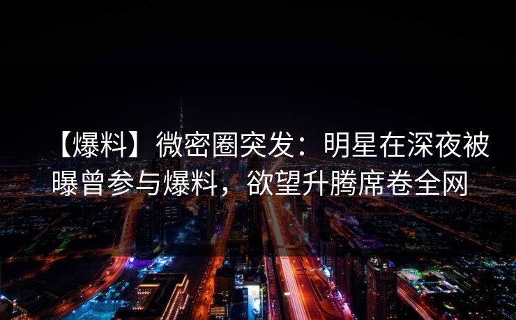 【爆料】微密圈突发：明星在深夜被曝曾参与爆料，欲望升腾席卷全网