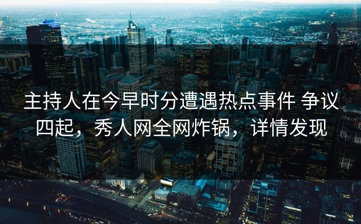主持人在今早时分遭遇热点事件 争议四起，秀人网全网炸锅，详情发现