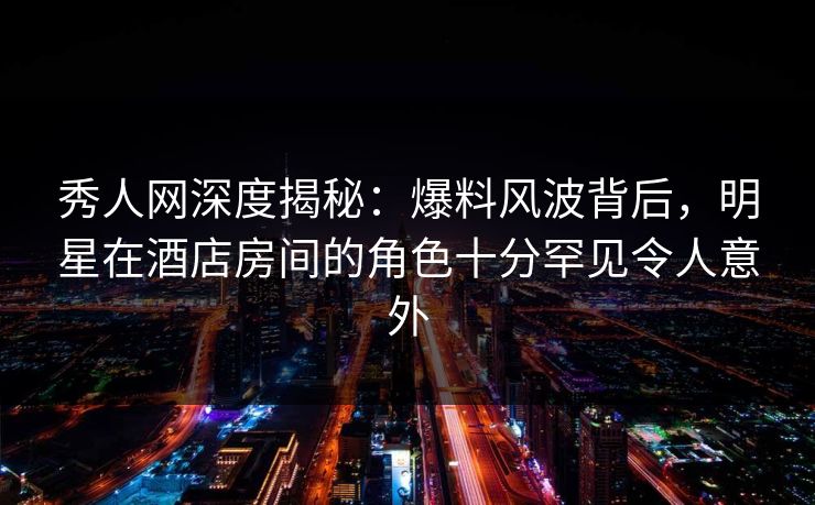 秀人网深度揭秘：爆料风波背后，明星在酒店房间的角色十分罕见令人意外