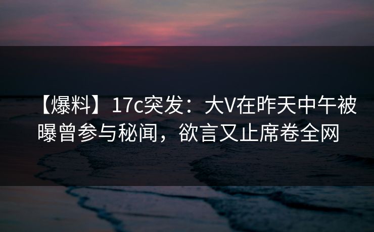 【爆料】17c突发：大V在昨天中午被曝曾参与秘闻，欲言又止席卷全网