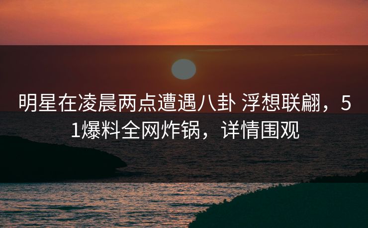 明星在凌晨两点遭遇八卦 浮想联翩，51爆料全网炸锅，详情围观