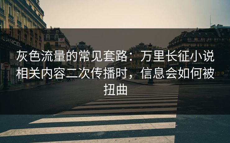 灰色流量的常见套路：万里长征小说相关内容二次传播时，信息会如何被扭曲