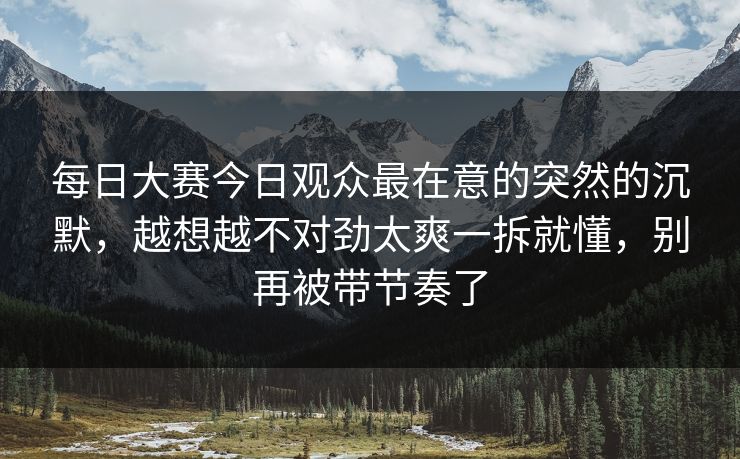 每日大赛今日观众最在意的突然的沉默，越想越不对劲太爽一拆就懂，别再被带节奏了