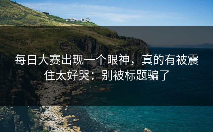 每日大赛出现一个眼神，真的有被震住太好哭：别被标题骗了