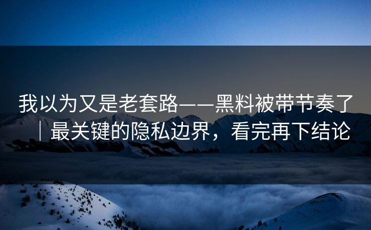 我以为又是老套路——黑料被带节奏了｜最关键的隐私边界，看完再下结论