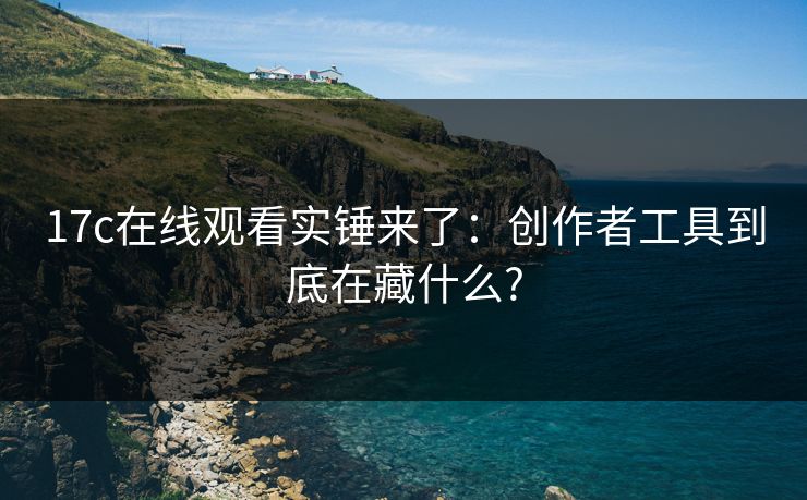 17c在线观看实锤来了：创作者工具到底在藏什么?