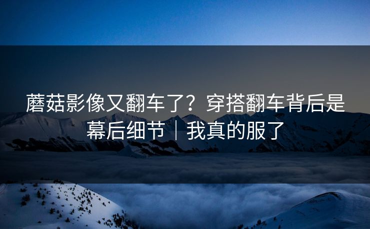 蘑菇影像又翻车了？穿搭翻车背后是幕后细节｜我真的服了