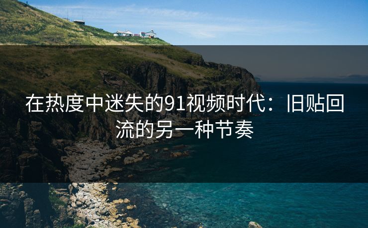 在热度中迷失的91视频时代：旧贴回流的另一种节奏
