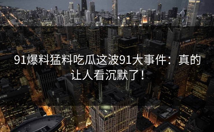 91爆料猛料吃瓜这波91大事件：真的让人看沉默了！