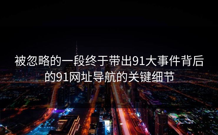 被忽略的一段终于带出91大事件背后的91网址导航的关键细节
