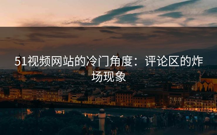 51视频网站的冷门角度：评论区的炸场现象